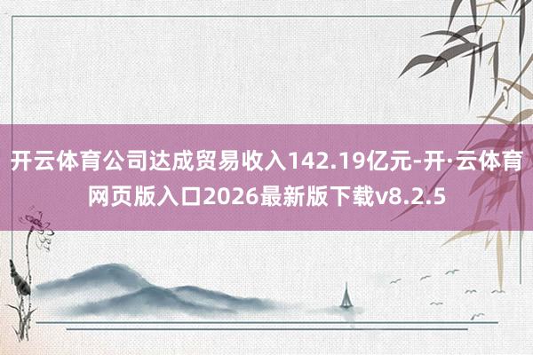 开云体育公司达成贸易收入142.19亿元-开·云体育网页版入口2026最新版下载v8.2.5
