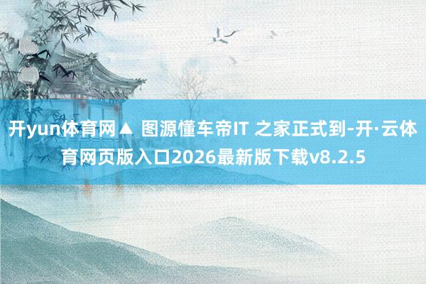 开yun体育网▲ 图源懂车帝IT 之家正式到-开·云体育网页版入口2026最新版下载v8.2.5