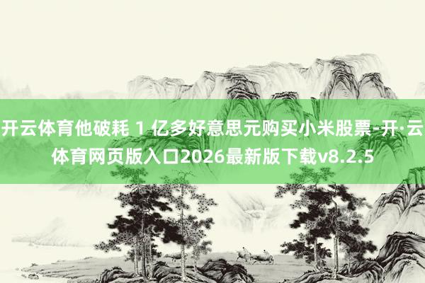 开云体育他破耗 1 亿多好意思元购买小米股票-开·云体育网页版入口2026最新版下载v8.2.5