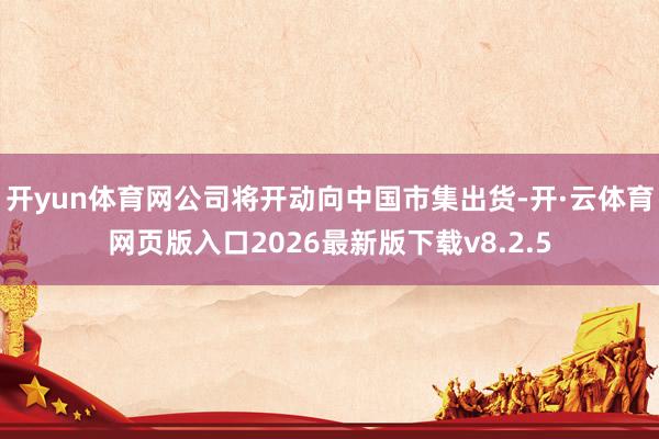 开yun体育网公司将开动向中国市集出货-开·云体育网页版入口2026最新版下载v8.2.5