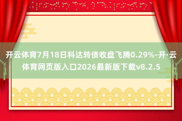 开云体育7月18日科达转债收盘飞腾0.29%-开·云体育网页版入口2026最新版下载v8.2.5