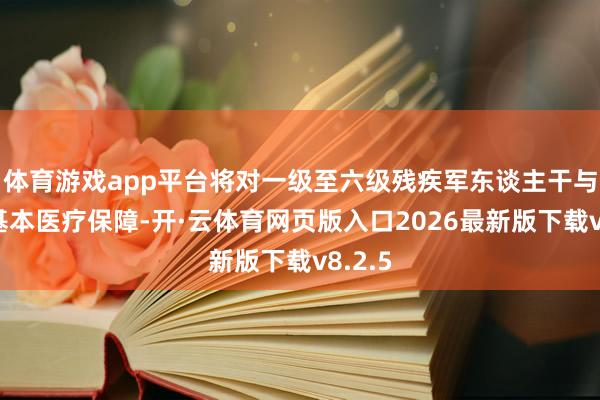 体育游戏app平台将对一级至六级残疾军东谈主干与员工基本医疗保障-开·云体育网页版入口2026最新版下载v8.2.5