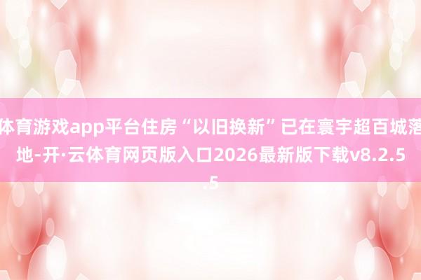体育游戏app平台住房“以旧换新”已在寰宇超百城落地-开·云体育网页版入口2026最新版下载v8.2.5