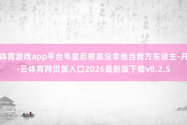 体育游戏app平台韦皇后根底没拿他当我方东谈主-开·云体育网页版入口2026最新版下载v8.2.5