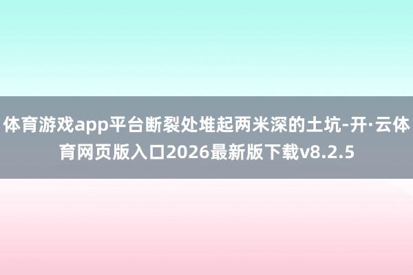 体育游戏app平台断裂处堆起两米深的土坑-开·云体育网页版入口2026最新版下载v8.2.5