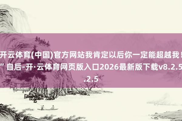 开云体育(中国)官方网站我肯定以后你一定能超越我！”自后-开·云体育网页版入口2026最新版下载v8.2.5