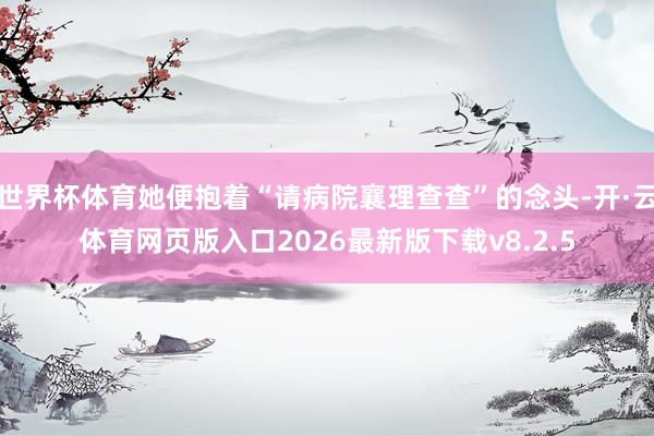 世界杯体育她便抱着“请病院襄理查查”的念头-开·云体育网页版入口2026最新版下载v8.2.5