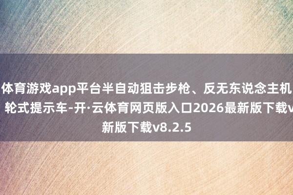 体育游戏app平台半自动狙击步枪、反无东说念主机火箭、轮式提示车-开·云体育网页版入口2026最新版下载v8.2.5