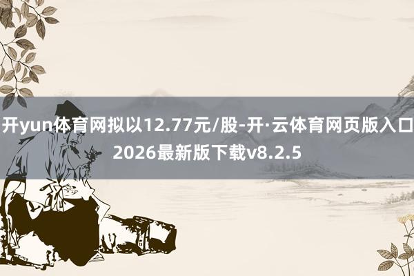 开yun体育网拟以12.77元/股-开·云体育网页版入口2026最新版下载v8.2.5